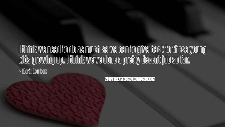 Mario Lemieux Quotes: I think we need to do as much as we can to give back to these young kids growing up. I think we've done a pretty decent job so far.