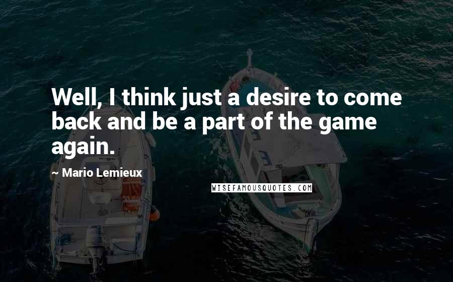 Mario Lemieux Quotes: Well, I think just a desire to come back and be a part of the game again.