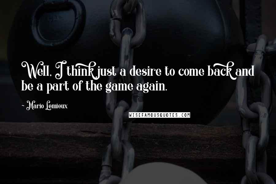 Mario Lemieux Quotes: Well, I think just a desire to come back and be a part of the game again.