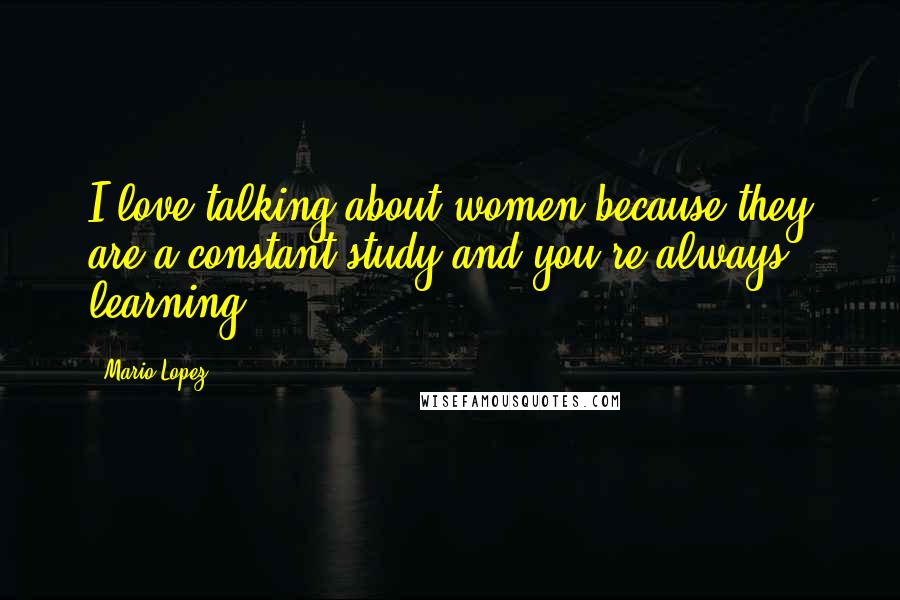 Mario Lopez Quotes: I love talking about women because they are a constant study and you're always learning.