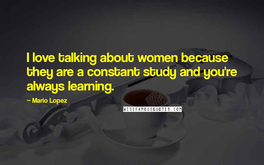 Mario Lopez Quotes: I love talking about women because they are a constant study and you're always learning.