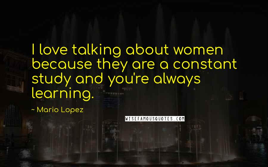 Mario Lopez Quotes: I love talking about women because they are a constant study and you're always learning.