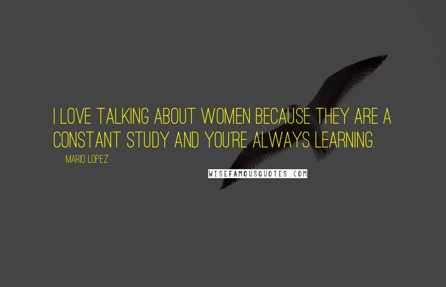 Mario Lopez Quotes: I love talking about women because they are a constant study and you're always learning.