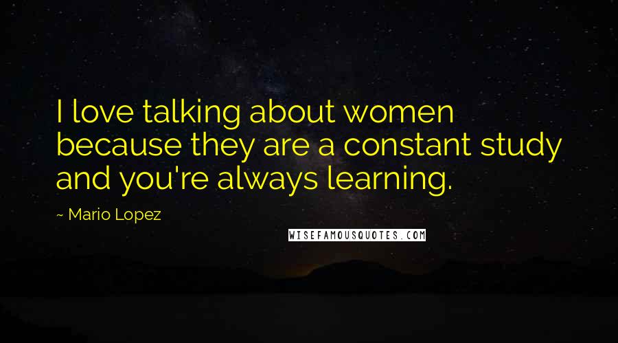 Mario Lopez Quotes: I love talking about women because they are a constant study and you're always learning.