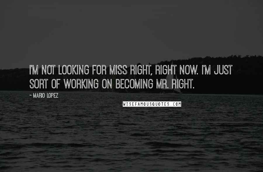 Mario Lopez Quotes: I'm not looking for Miss Right, right now. I'm just sort of working on becoming Mr. Right.