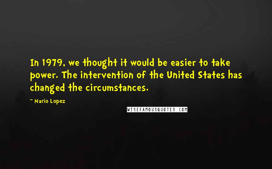 Mario Lopez Quotes: In 1979, we thought it would be easier to take power. The intervention of the United States has changed the circumstances.
