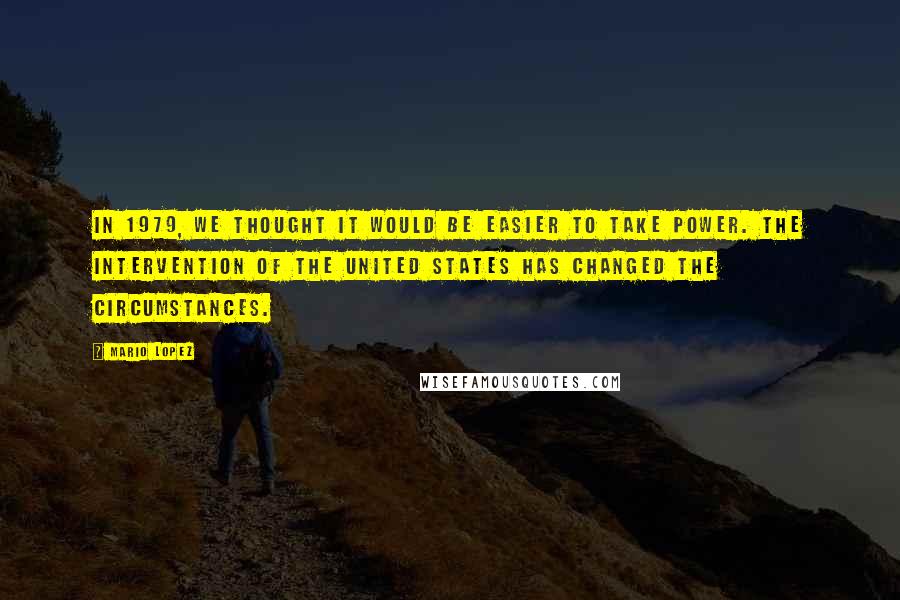 Mario Lopez Quotes: In 1979, we thought it would be easier to take power. The intervention of the United States has changed the circumstances.