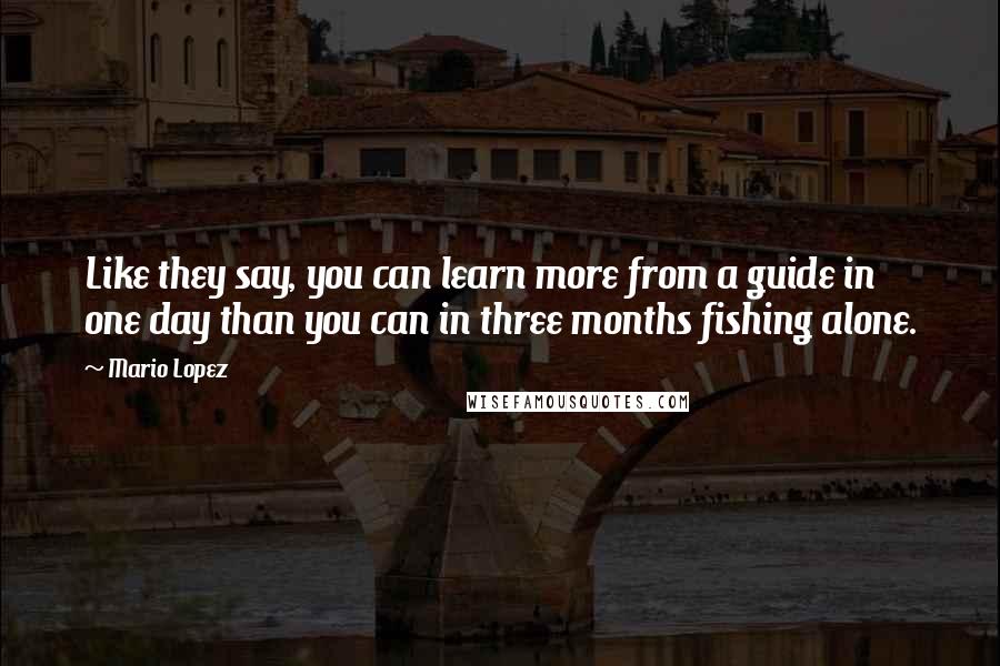 Mario Lopez Quotes: Like they say, you can learn more from a guide in one day than you can in three months fishing alone.