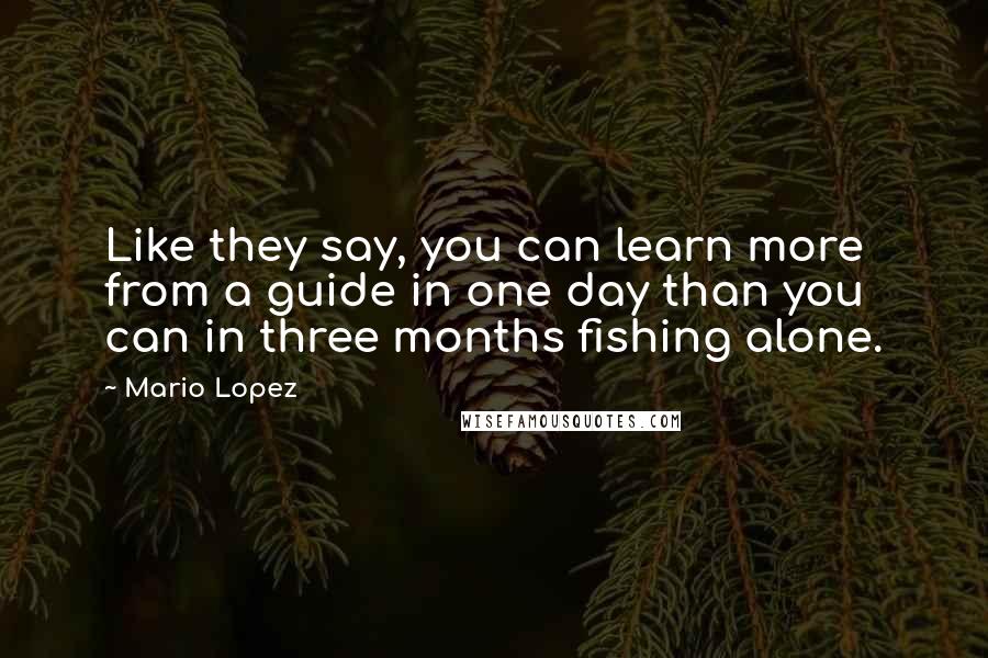 Mario Lopez Quotes: Like they say, you can learn more from a guide in one day than you can in three months fishing alone.