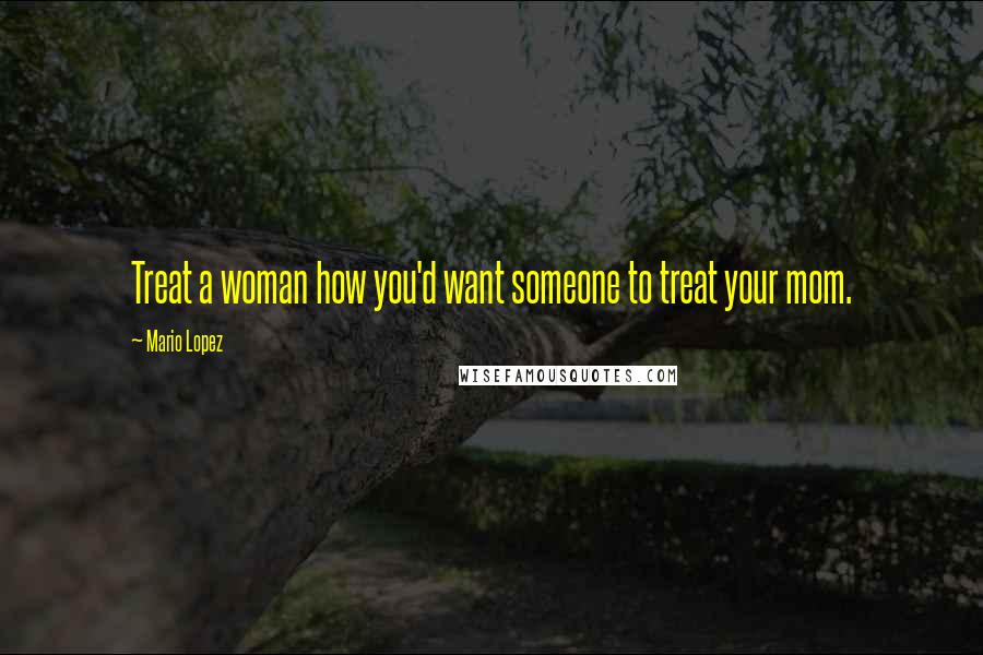 Mario Lopez Quotes: Treat a woman how you'd want someone to treat your mom.