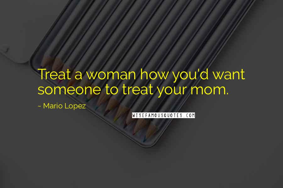 Mario Lopez Quotes: Treat a woman how you'd want someone to treat your mom.