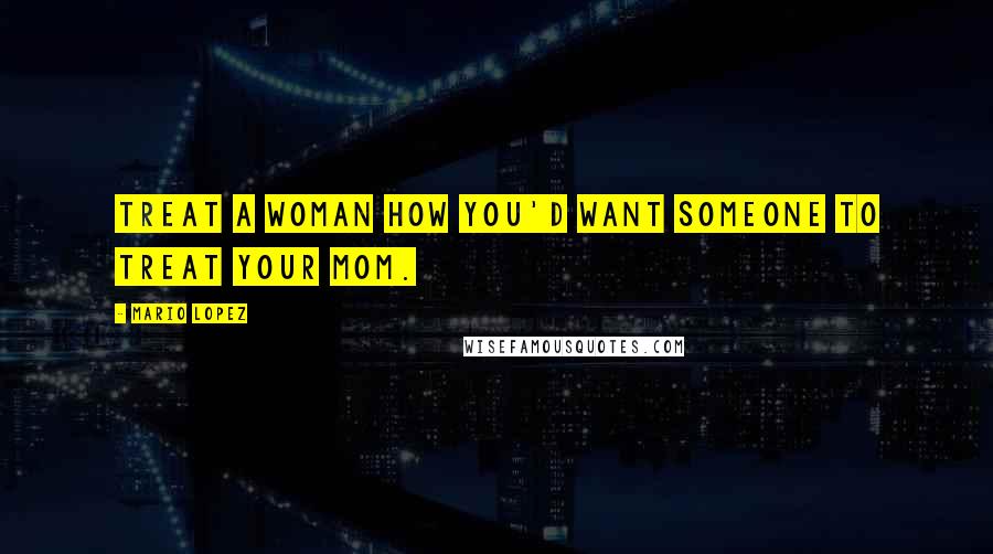 Mario Lopez Quotes: Treat a woman how you'd want someone to treat your mom.