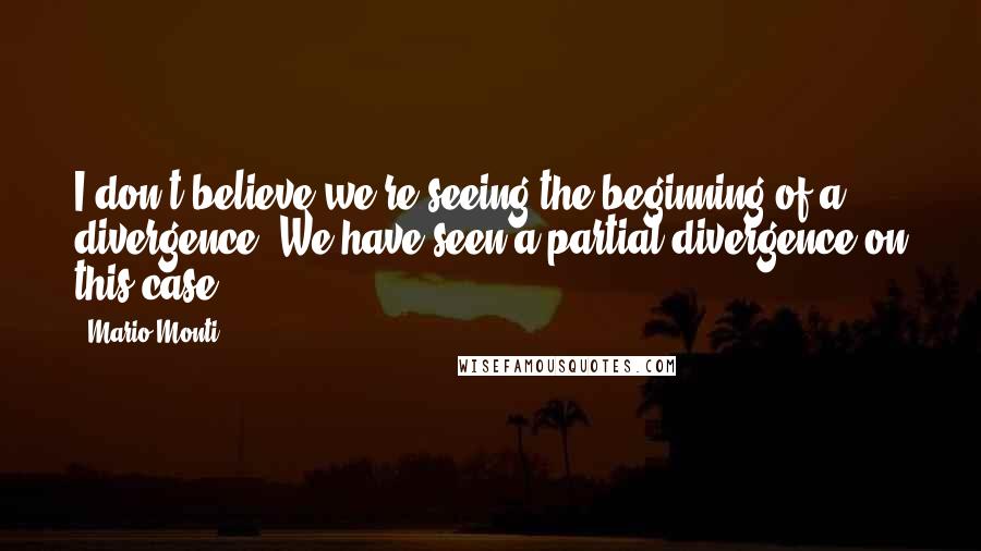Mario Monti Quotes: I don't believe we're seeing the beginning of a divergence. We have seen a partial divergence on this case.