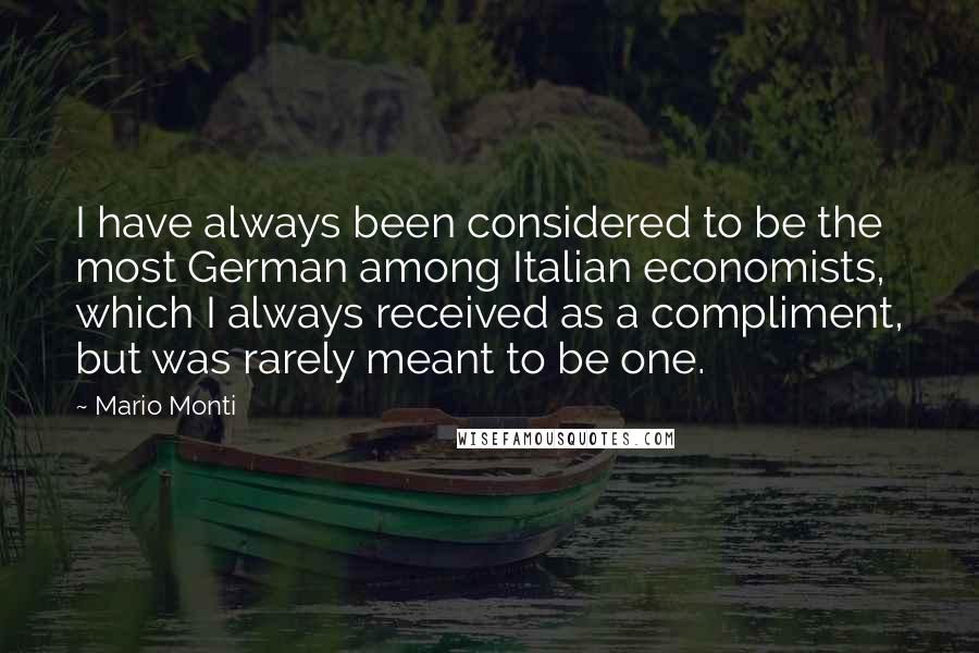 Mario Monti Quotes: I have always been considered to be the most German among Italian economists, which I always received as a compliment, but was rarely meant to be one.
