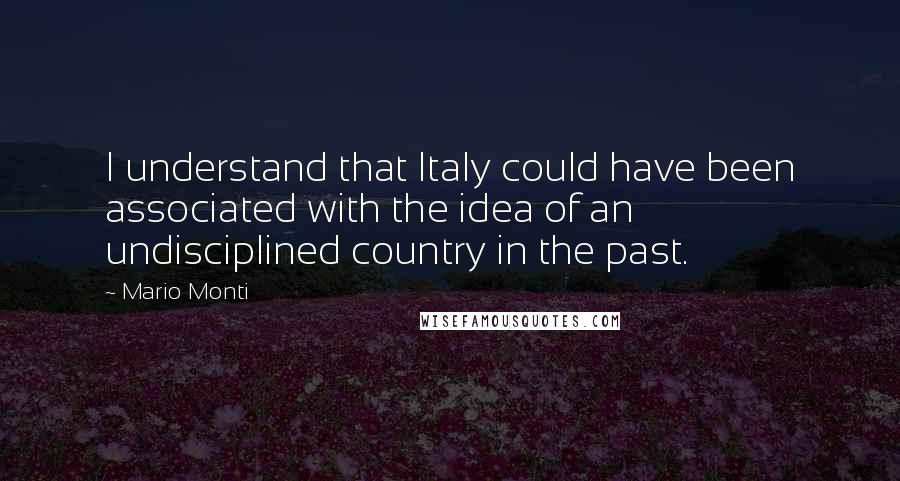 Mario Monti Quotes: I understand that Italy could have been associated with the idea of an undisciplined country in the past.