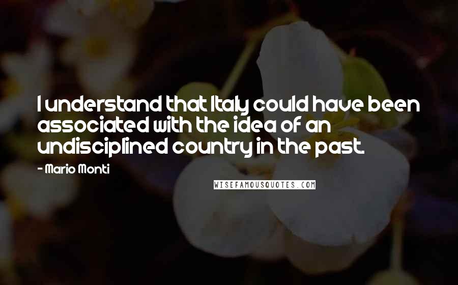 Mario Monti Quotes: I understand that Italy could have been associated with the idea of an undisciplined country in the past.