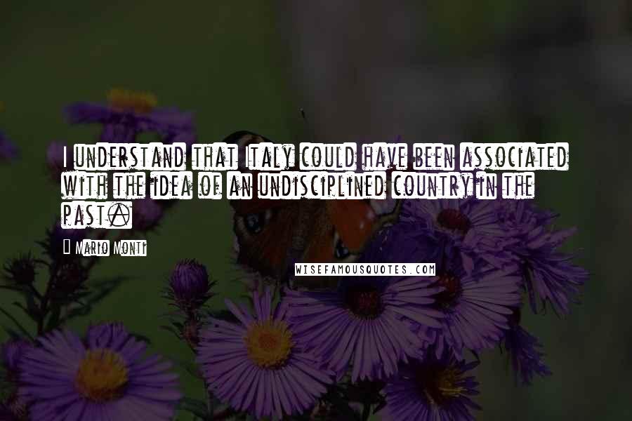 Mario Monti Quotes: I understand that Italy could have been associated with the idea of an undisciplined country in the past.