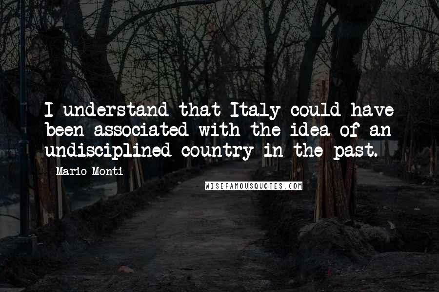 Mario Monti Quotes: I understand that Italy could have been associated with the idea of an undisciplined country in the past.