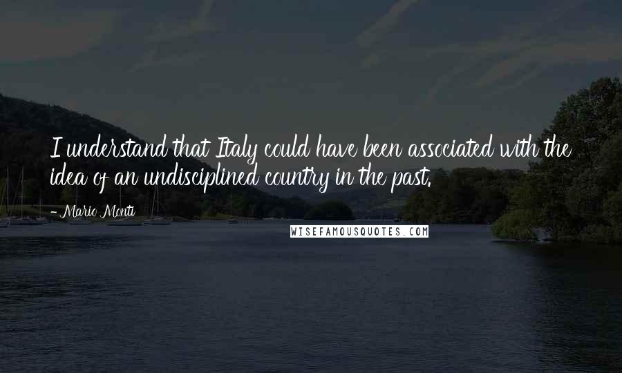 Mario Monti Quotes: I understand that Italy could have been associated with the idea of an undisciplined country in the past.