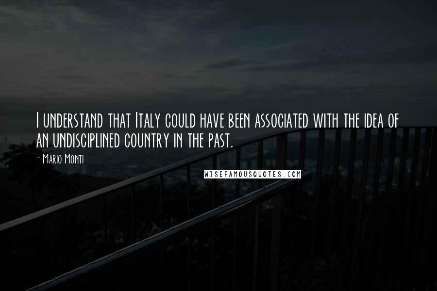 Mario Monti Quotes: I understand that Italy could have been associated with the idea of an undisciplined country in the past.