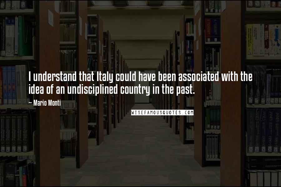 Mario Monti Quotes: I understand that Italy could have been associated with the idea of an undisciplined country in the past.