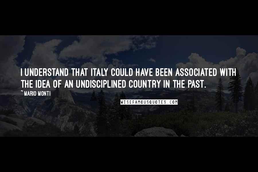 Mario Monti Quotes: I understand that Italy could have been associated with the idea of an undisciplined country in the past.