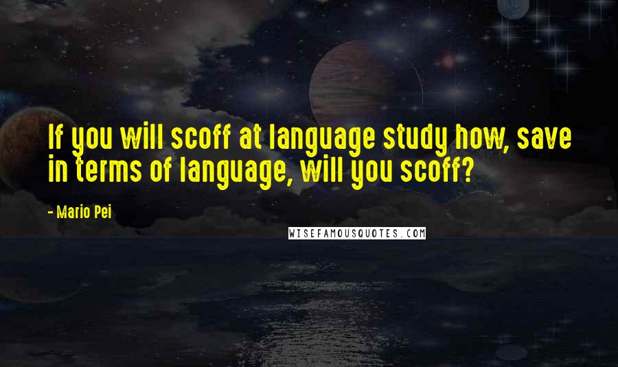 Mario Pei Quotes: If you will scoff at language study how, save in terms of language, will you scoff?