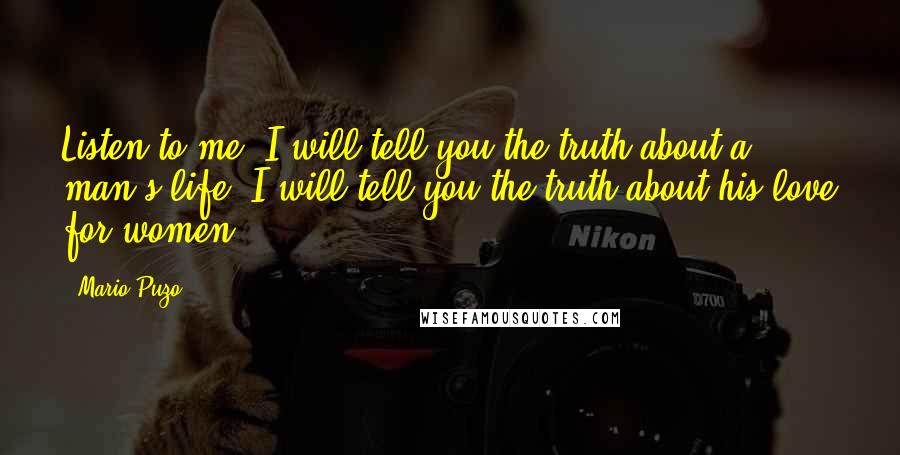 Mario Puzo Quotes: Listen to me. I will tell you the truth about a man's life. I will tell you the truth about his love for women.