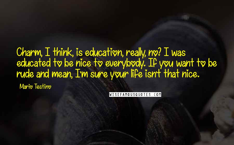 Mario Testino Quotes: Charm, I think, is education, really, no? I was educated to be nice to everybody. If you want to be rude and mean, I'm sure your life isn't that nice.