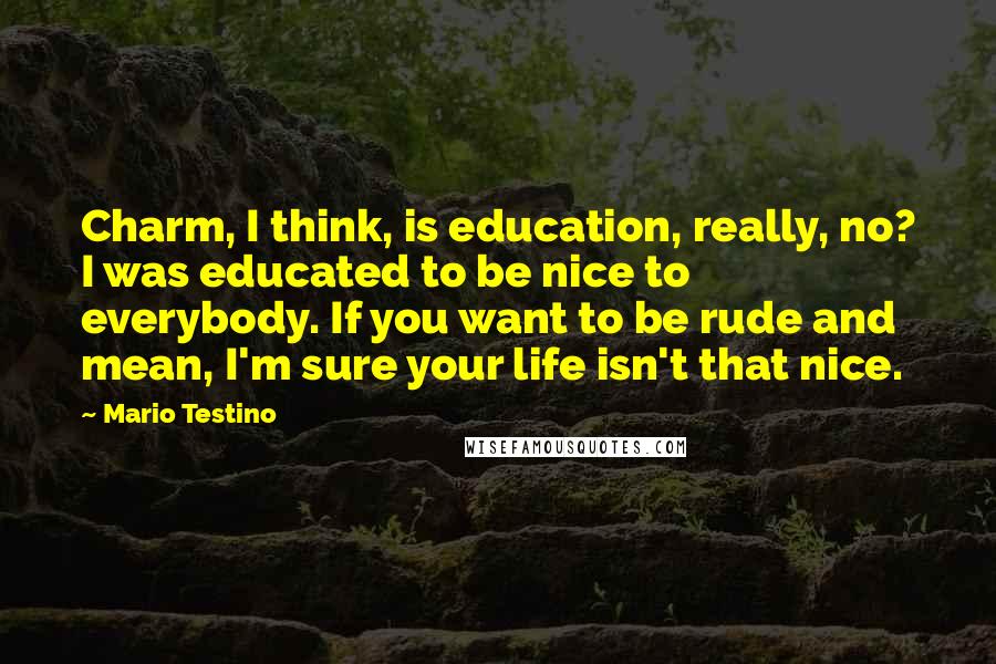 Mario Testino Quotes: Charm, I think, is education, really, no? I was educated to be nice to everybody. If you want to be rude and mean, I'm sure your life isn't that nice.