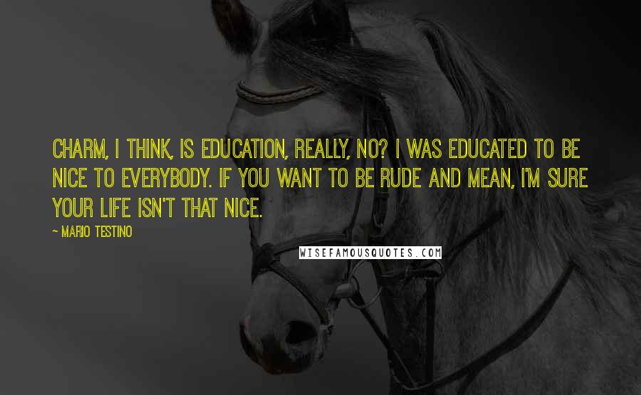 Mario Testino Quotes: Charm, I think, is education, really, no? I was educated to be nice to everybody. If you want to be rude and mean, I'm sure your life isn't that nice.