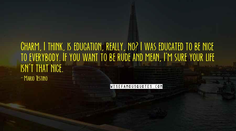 Mario Testino Quotes: Charm, I think, is education, really, no? I was educated to be nice to everybody. If you want to be rude and mean, I'm sure your life isn't that nice.