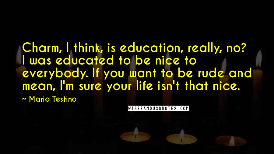 Mario Testino Quotes: Charm, I think, is education, really, no? I was educated to be nice to everybody. If you want to be rude and mean, I'm sure your life isn't that nice.