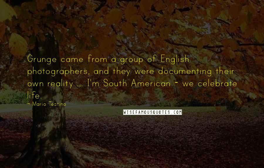 Mario Testino Quotes: Grunge came from a group of English photographers, and they were documenting their own reality ... I'm South American - we celebrate life.
