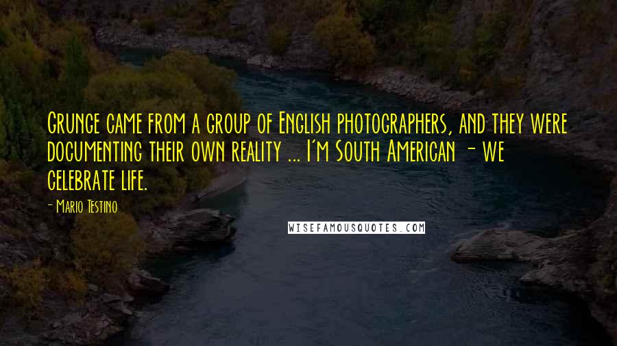Mario Testino Quotes: Grunge came from a group of English photographers, and they were documenting their own reality ... I'm South American - we celebrate life.