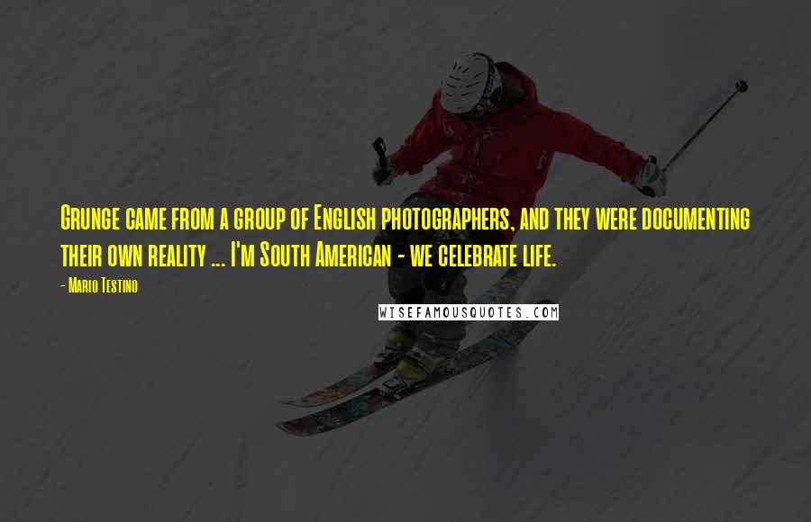Mario Testino Quotes: Grunge came from a group of English photographers, and they were documenting their own reality ... I'm South American - we celebrate life.