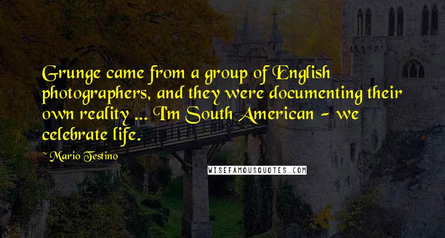 Mario Testino Quotes: Grunge came from a group of English photographers, and they were documenting their own reality ... I'm South American - we celebrate life.