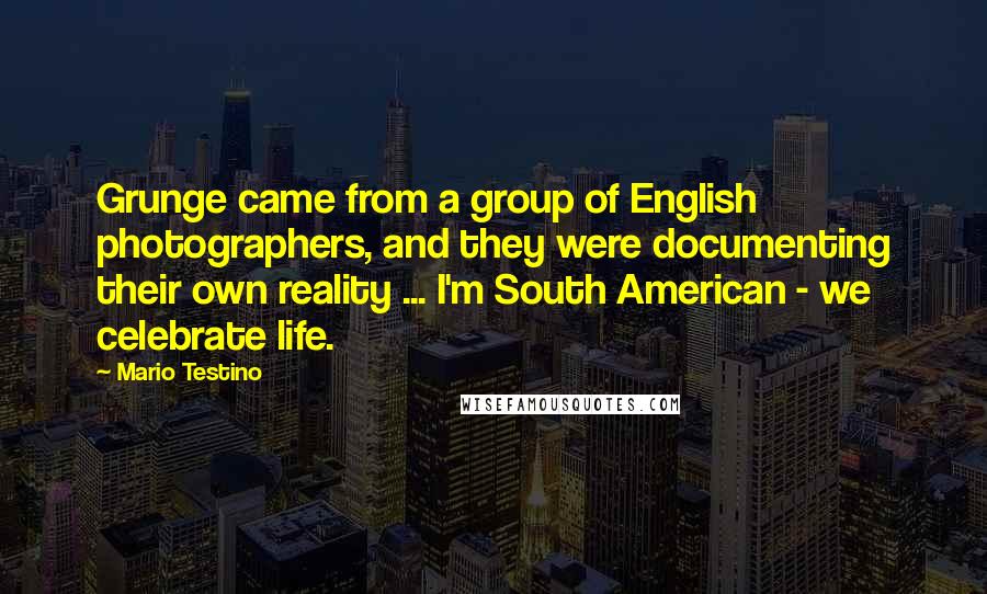 Mario Testino Quotes: Grunge came from a group of English photographers, and they were documenting their own reality ... I'm South American - we celebrate life.