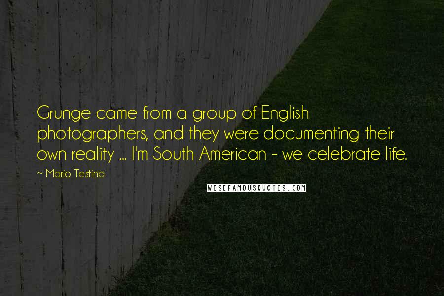 Mario Testino Quotes: Grunge came from a group of English photographers, and they were documenting their own reality ... I'm South American - we celebrate life.