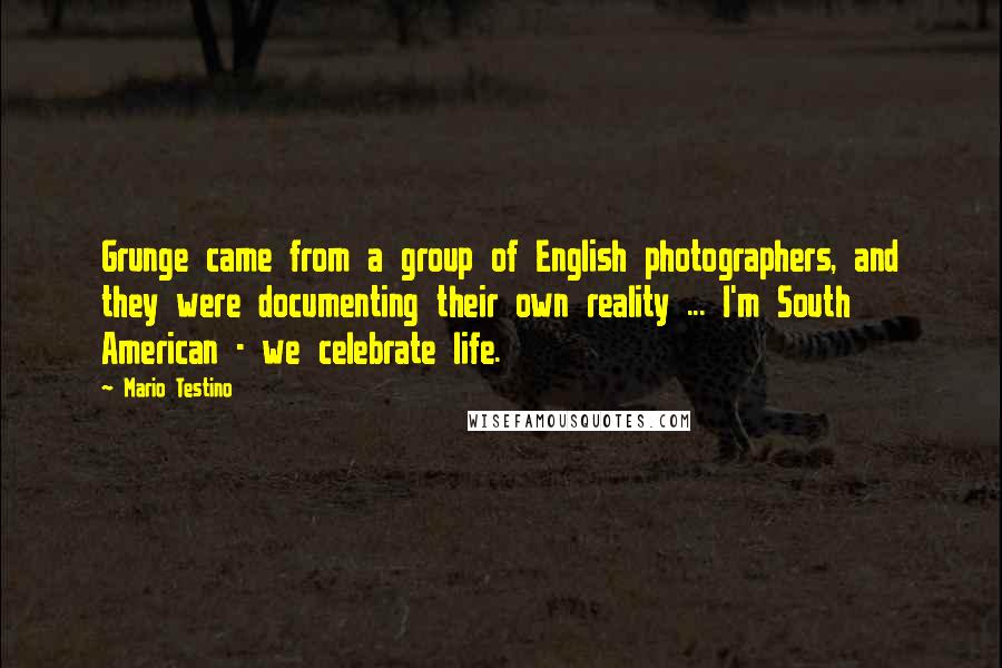 Mario Testino Quotes: Grunge came from a group of English photographers, and they were documenting their own reality ... I'm South American - we celebrate life.