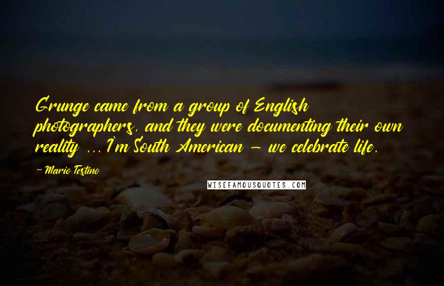 Mario Testino Quotes: Grunge came from a group of English photographers, and they were documenting their own reality ... I'm South American - we celebrate life.