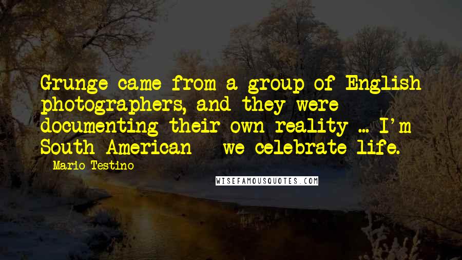 Mario Testino Quotes: Grunge came from a group of English photographers, and they were documenting their own reality ... I'm South American - we celebrate life.