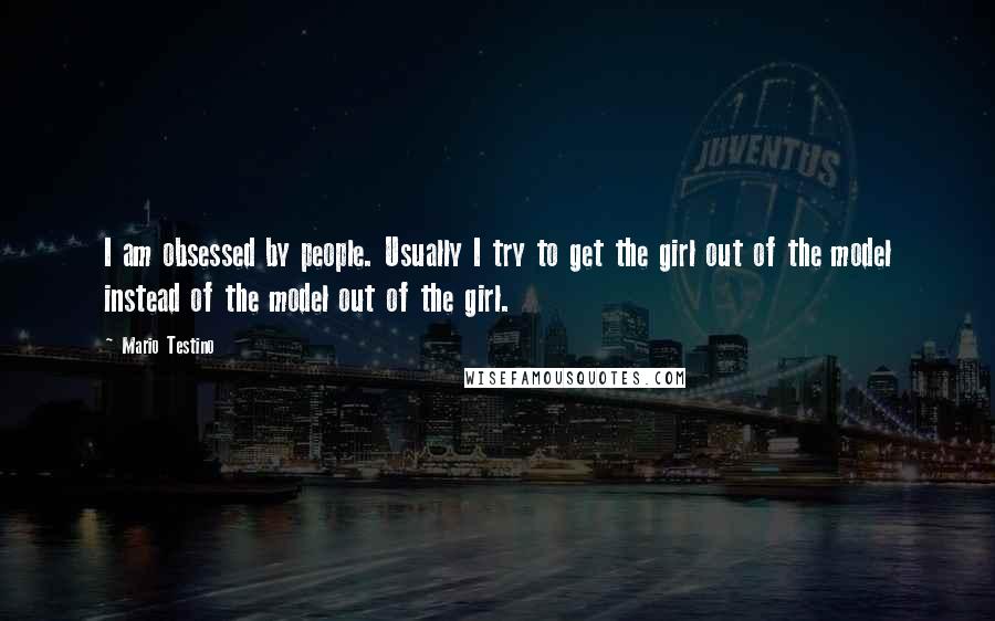 Mario Testino Quotes: I am obsessed by people. Usually I try to get the girl out of the model instead of the model out of the girl.