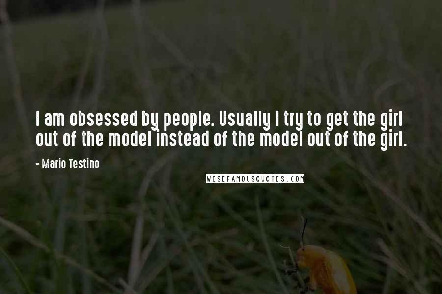 Mario Testino Quotes: I am obsessed by people. Usually I try to get the girl out of the model instead of the model out of the girl.