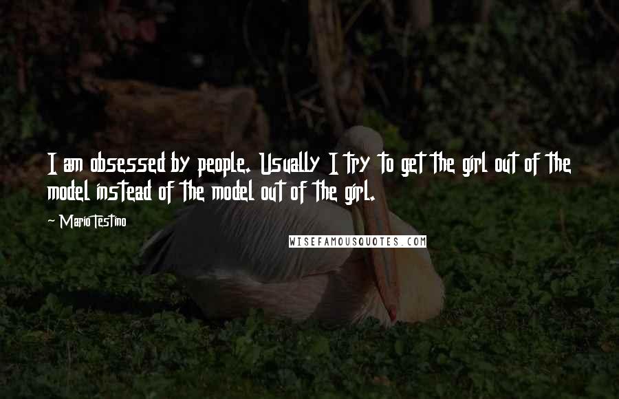 Mario Testino Quotes: I am obsessed by people. Usually I try to get the girl out of the model instead of the model out of the girl.