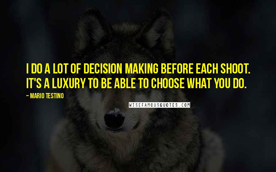 Mario Testino Quotes: I do a lot of decision making before each shoot. It's a luxury to be able to choose what you do.