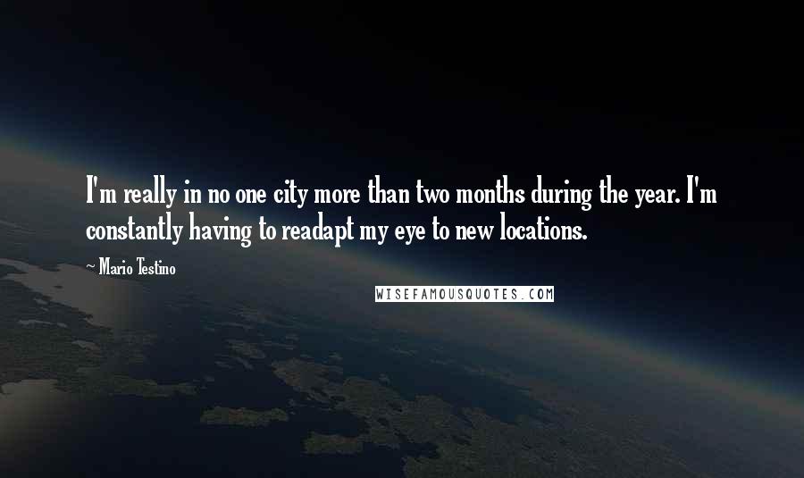 Mario Testino Quotes: I'm really in no one city more than two months during the year. I'm constantly having to readapt my eye to new locations.