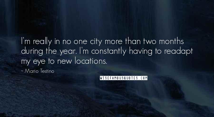 Mario Testino Quotes: I'm really in no one city more than two months during the year. I'm constantly having to readapt my eye to new locations.