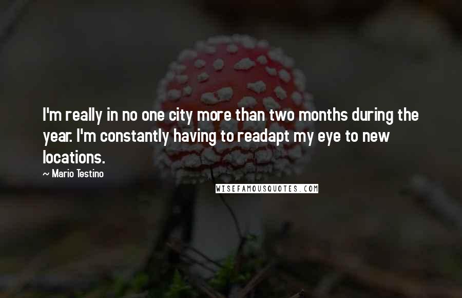 Mario Testino Quotes: I'm really in no one city more than two months during the year. I'm constantly having to readapt my eye to new locations.