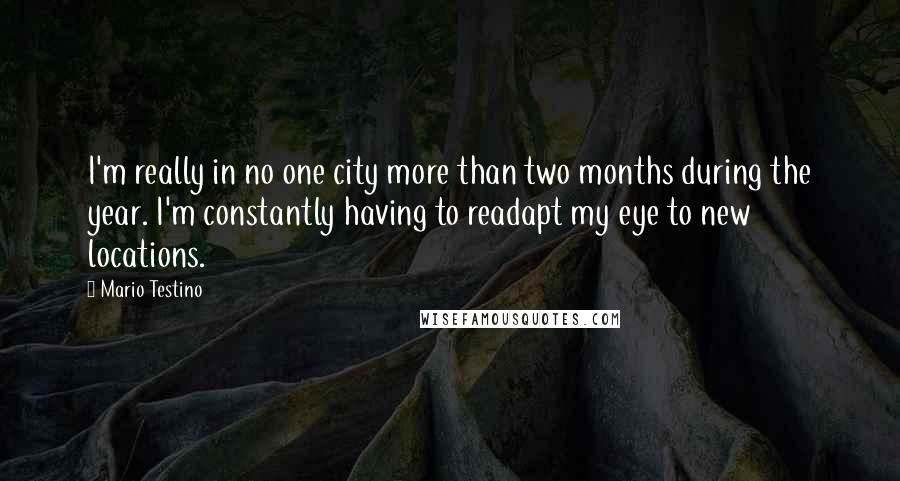 Mario Testino Quotes: I'm really in no one city more than two months during the year. I'm constantly having to readapt my eye to new locations.